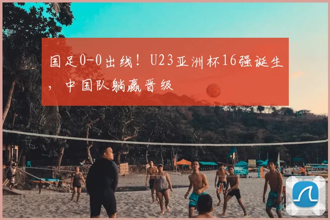国足0-0出线!U23亚洲杯16强诞生,中国队躺赢晋级