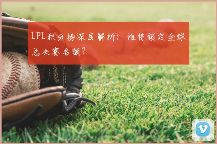 LPL积分榜深度解析：谁将锁定全球总决赛名额？