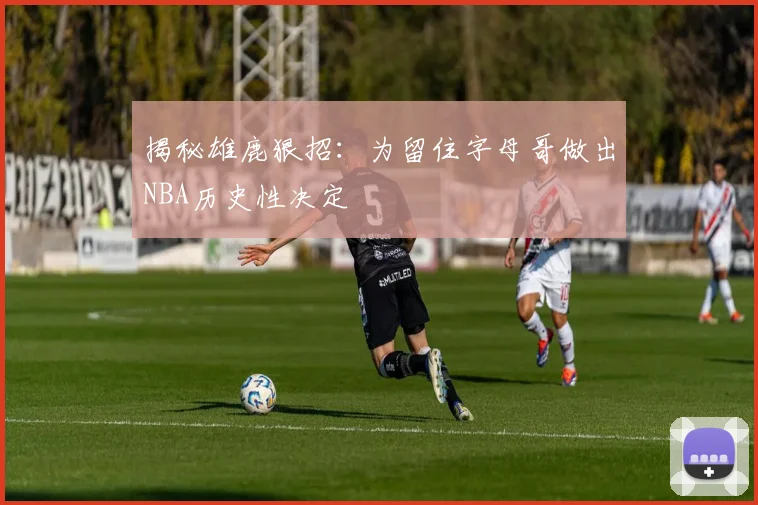 揭秘雄鹿狠招:为留住字母哥做出NBA历史性决定