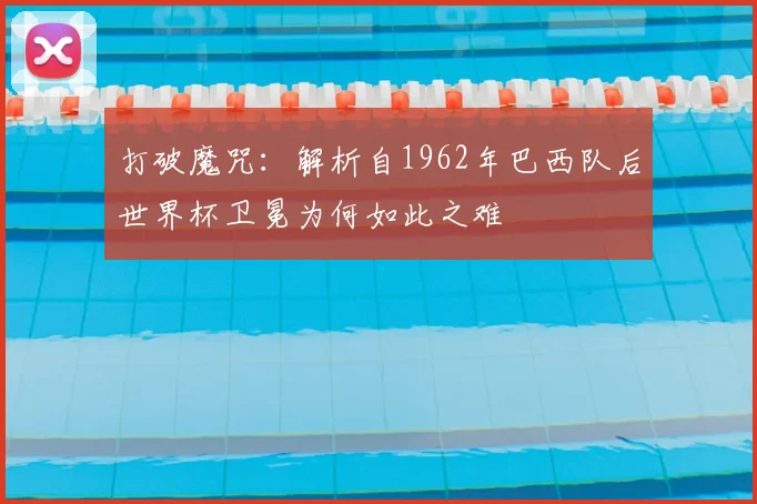 打破魔咒：解析自1962年巴西队后世界杯卫冕为何如此之难