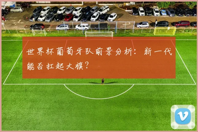 世界杯葡萄牙队前景分析:新一代能否扛起大旗?
