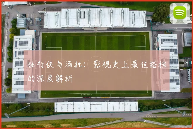 独行侠与汤托:影视史上最佳搭档的深度解析