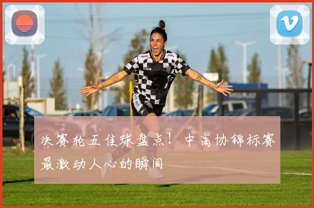 决赛轮五佳球盘点！中高协锦标赛最激动人心的瞬间