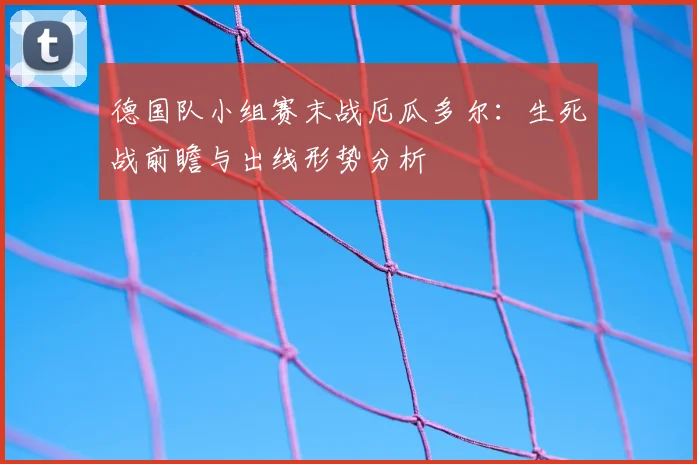 德国队小组赛末战厄瓜多尔:生死战前瞻与出线形势分析