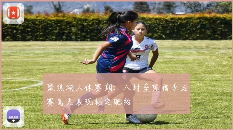 聚焦湖人休赛期：八村垒凭借季后赛高光表现锁定肥约