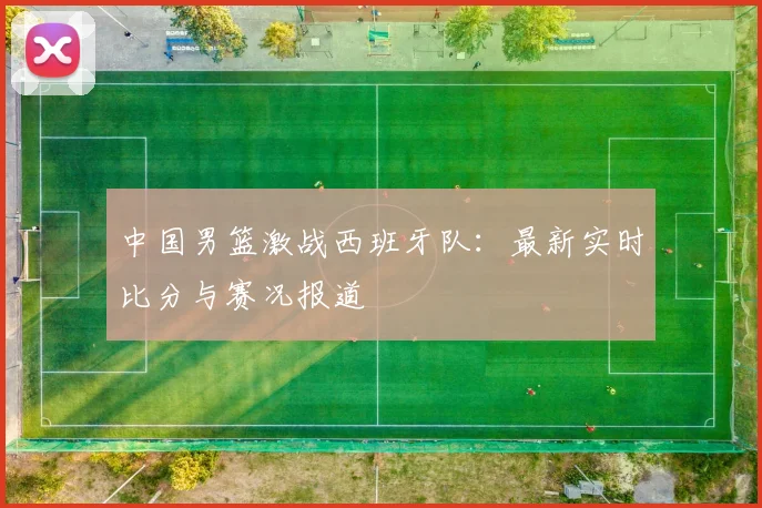 中国男篮激战西班牙队:最新实时比分与赛况报道