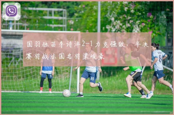 国羽独苗李诗沣2-1力克强敌，半决赛将战法国名将梁峻豪