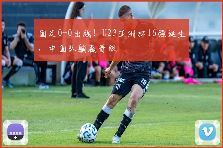 国足0-0出线!U23亚洲杯16强诞生,中国队躺赢晋级