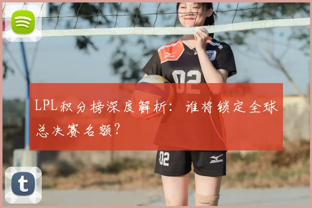 LPL积分榜深度解析:谁将锁定全球总决赛名额?