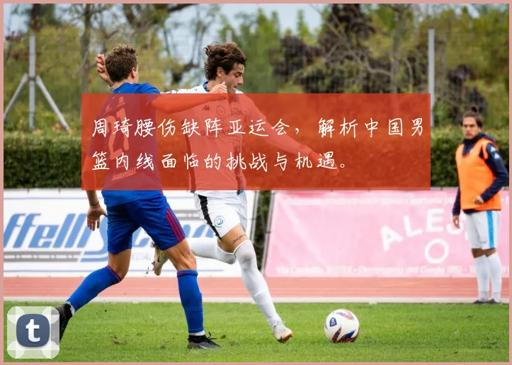 周琦腰伤缺阵亚运会，解析中国男篮内线面临的挑战与机遇。