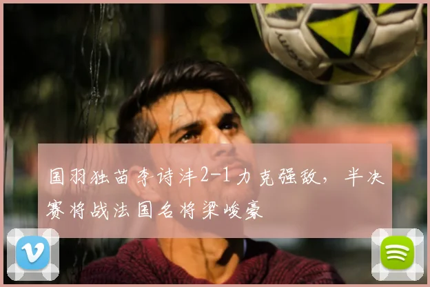 国羽独苗李诗沣2-1力克强敌，半决赛将战法国名将梁峻豪