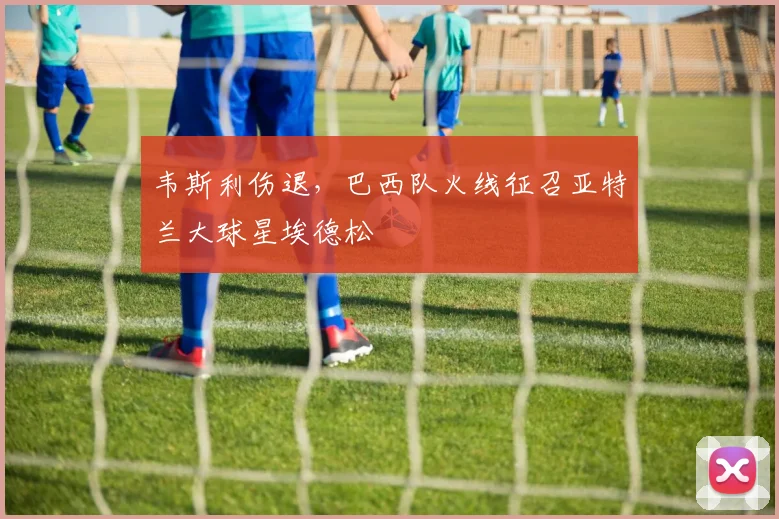 韦斯利伤退,巴西队火线征召亚特兰大球星埃德松