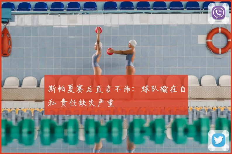 斯帕夏赛后直言不讳:球队输在自私 责任缺失严重