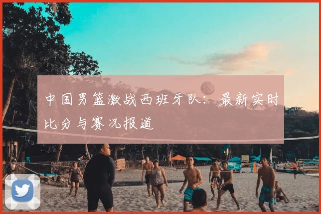 中国男篮激战西班牙队:最新实时比分与赛况报道