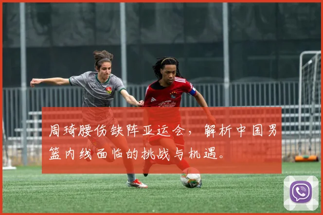 周琦腰伤缺阵亚运会,解析中国男篮内线面临的挑战与机遇。