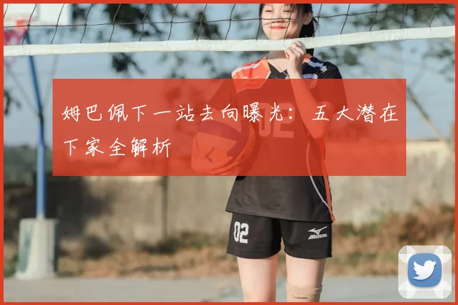 姆巴佩下一站去向曝光：五大潜在下家全解析