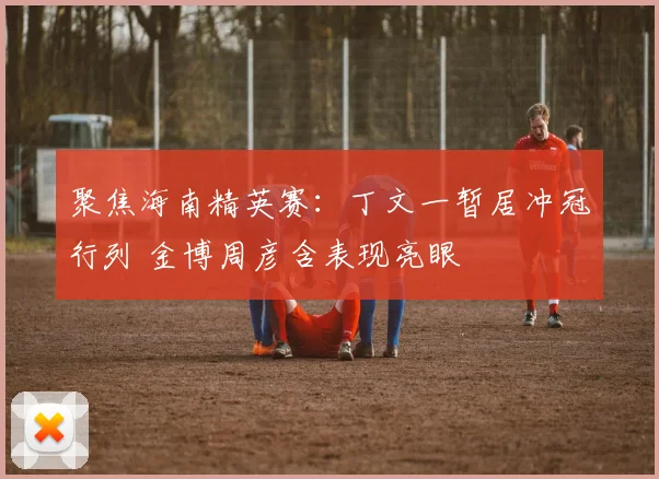 聚焦海南精英赛：丁文一暂居冲冠行列 金博周彦含表现亮眼