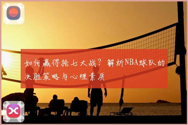 如何赢得抢七大战?解析NBA球队的决胜策略与心理素质